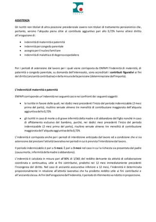 ASSISTENZA
Gli Iscritti non titolari di altra posizione previdenziale ovvero non titolari di trattamento pensionistico che,
pertanto, versino l’aliquota piena oltre al contributo aggiuntivo pari allo 0,72% hanno altresì diritto
all’erogazione di:
 indennitàdi maternitàe paternità
 indennitàpercongedo parentale
 assegnoperil nucleofamiliare
 indennitàdi malattiae di degenzaospedaliera
Per i periodi di astensione dal lavoro per i quali viene corrisposta da ENPAPI l’indennità di maternità, di
paternità o congedo parentale, su domanda dell’interessato, sono accreditati i contributi figurativi ai fini
del diritto(anzianitàcontributiva) e dellamisuradellapensione (determinazione dell’importo).
L’indennitàdi maternità e paternità
ENPAPIcorrisponde un’indennitànei seguenticasi e nei confronti dei seguentisoggetti:
 le Iscritte in favore delle quali, nei dodici mesi precedenti l’inizio del periodo indennizzabile (2 mesi
prima del parto), risultino versate almeno tre mensilità di contribuzione maggiorata dell’aliquota
aggiuntivadello0,72%
 gli Iscritti in caso di morte o di grave infermità della madre o di abbandono del figlio nonché in caso
di affidamento esclusivo del bambino, purché, nei dodici mesi precedenti l’inizio del periodo
indennizzabile (2 mesi prima del parto), risultino versate almeno tre mensilità di contribuzione
maggioratadell’aliquotaaggiuntivadello0,72%
L’indennità è corrisposta anche per i periodi di interdizione anticipata dal lavoro ed a condizione che vi sia
astensione dal prestare l'attivitàlavorativanei periodiincui è previstal'interdizionedal lavoro.
Il periodo indennizzabile è pari a 5 mesi. È pari a 3 mesi nel caso in cui la richiesta sia presentata dal padre
(causamorte,infermitàdellamadre oabbandono).
L’indennità è calcolata in misura pari all’80% di 1/365 del reddito derivante da attività di collaborazione
coordinata e continuativa, utile ai fini contributivi, prodotto nei 12 mesi immediatamente precedenti
l’insorgenza del diritto. Nel caso di anzianità assicurativa inferiore a 12 mesi, l’indennità è determinata
proporzionalmente in relazione all’attività lavorativa che ha prodotto reddito utile ai fini contributivi e
all’anzianitàstessa.Ai fini dell’erogazionedell’indennità,il periododi riferimentovaridottoinproporzione.
 
