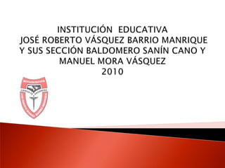 INSTITUCIÓN  EDUCATIVA JOSÉ ROBERTO VÁSQUEZ BARRIO MANRIQUEY SUS SECCIÓN BALDOMERO SANÍN CANO Y MANUEL MORA VÁSQUEZ2010 