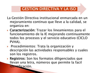 La Gestión Directiva institucional enmarcada en un mejoramiento continuo que lleve a la calidad, se organiza en:Caracterización: Trazar los lineamientos para el funcionamiento de la IE mejorando continuamente todos los procesos y el servicio educativo (CICLO PVHA). Procedimientos: Trata la organización y  descripción las actividades responsables y cuales son los registros.Registros: Son los formatos diligenciados que llevan una letra, números que permite la facil identificación.
