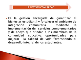 Es la gestión encargada de garantizar el bienestar estudiantil y fortalecer el ambiente de integración comunitaria  mediante la implementación de  servicios complementarios y de apoyo que brindan a los miembros de la comunidad educativa oportunidades para mejorar  la calidad de vida favoreciendo el desarrollo integral de los estudiantes. 