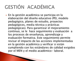 En la gestión académica se participa en la elaboración del diseño educativo (PEI, modelo pedagógico, planes de estudio, proyectos pedagógicos, media técnica y prácticas pedagógicas). Para garantizar el mejoramiento continuo, se le  hace seguimiento y evaluación  a los procesos de enseñanza, aprendizaje y evaluación formativa. Este seguimiento permite revisar el impacto de las acciones implementadas en la gestión académica y verificar si están cumpliendo con los estándares de calidad exigidos por el MEN y el medio académico- laboral.GESTIÓN  ACADÉMICA