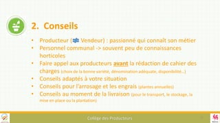 Collège des Producteurs
2. Conseils
• Producteur ( Vendeur) : passionné qui connaît son métier
• Personnel communal -> souvent peu de connaissances
horticoles
• Faire appel aux producteurs avant la rédaction de cahier des
charges (choix de la bonne variété, dénomination adéquate, disponibilité…)
• Conseils adaptés à votre situation
• Conseils pour l’arrosage et les engrais (plantes annuelles)
• Conseils au moment de la livraison (pour le transport, le stockage, la
mise en place ou la plantation)
11
 