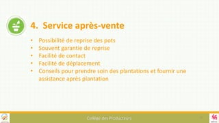 Collège des Producteurs
4. Service après-vente
• Possibilité de reprise des pots
• Souvent garantie de reprise
• Facilité de contact
• Facilité de déplacement
• Conseils pour prendre soin des plantations et fournir une
assistance après plantation
13
 