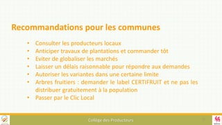 Collège des Producteurs
• Consulter les producteurs locaux
• Anticiper travaux de plantations et commander tôt
• Eviter de globaliser les marchés
• Laisser un délais raisonnable pour répondre aux demandes
• Autoriser les variantes dans une certaine limite
• Arbres fruitiers : demander le label CERTIFRUIT et ne pas les
distribuer gratuitement à la population
• Passer par le Clic Local
Recommandations pour les communes
17
 