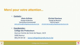 Collège des Producteurs
• Contacts :
• Coordonnées :
Collège des Producteurs
Avenue Comte de Smet de Nayer, 14/3
5000 Namur
081/24 04 30 - www.collegedesproducteurs.be
Merci pour votre attention…
18
Christel Daniaux
Chargé de Missions
‘ Ovin & Caprin ’
christel.daniaux@collegedesproducteurs.be
Alain Grifnée
Chargé de Missions
‘Horticulture Ornementale’
alain.grifnee@collegedesproducteurs.be
 
