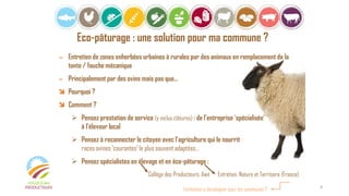 Eco-pâturage : une solution pour ma commune ?
= Entretien de zones enherbées urbaines à rurales par des animaux en remplacement de la
tonte / fauche mécanique
= Principalement par des ovins mais pas que…
 Pourquoi ?
 Comment ?
 Pensez prestation de service (y inclus clôtures) : de l’entreprise ‘spécialisée’
à l’éleveur local
 Pensez à reconnecter le citoyen avec l’agriculture qui le nourrit :
races ovines ‘courantes’ le plus souvent adaptées…
 Pensez spécialistes en élevage et en éco-pâturage :
Collège des Producteurs, Awé Entretien, Nature et Territoire (France)
Formation à développer pour les communes ? 4
 