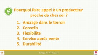 Collège des Producteurs
1. Ancrage dans le terroir
2. Conseils
3. Flexibilité
4. Service après-vente
5. Durabilité
Pourquoi faire appel à un producteur
proche de chez soi ?
9
 