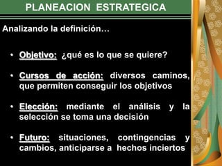 PLANEACION ESTRATEGICA
• Objetivo: ¿qué es lo que se quiere?
• Cursos de acción: diversos caminos,
que permiten conseguir los objetivos
• Elección: mediante el análisis y la
selección se toma una decisión
• Futuro: situaciones, contingencias y
cambios, anticiparse a hechos inciertos
Analizando la definición…
 
