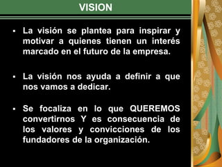 VISION
 La visión se plantea para inspirar y
motivar a quienes tienen un interés
marcado en el futuro de la empresa.
 La visión nos ayuda a definir a que
nos vamos a dedicar.
 Se focaliza en lo que QUEREMOS
convertirnos Y es consecuencia de
los valores y convicciones de los
fundadores de la organización.
 