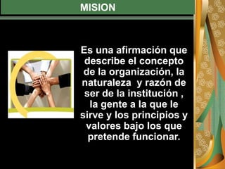 MISION
Es una afirmación que
describe el concepto
de la organización, la
naturaleza y razón de
ser de la institución ,
la gente a la que le
sirve y los principios y
valores bajo los que
pretende funcionar.
 