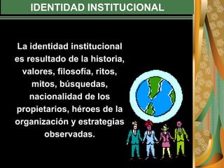 IDENTIDAD INSTITUCIONAL
La identidad institucional
es resultado de la historia,
valores, filosofía, ritos,
mitos, búsquedas,
nacionalidad de los
propietarios, héroes de la
organización y estrategias
observadas.
 