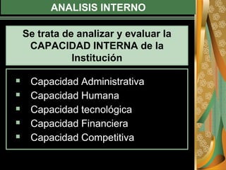 ANALISIS INTERNO
 Capacidad Administrativa
 Capacidad Humana
 Capacidad tecnológica
 Capacidad Financiera
 Capacidad Competitiva
Se trata de analizar y evaluar la
CAPACIDAD INTERNA de la
Institución
 