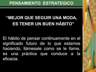 PENSAMIENTO ESTRATEGICO
“MEJOR QUE SEGUIR UNA MODA,
ES TENER UN BUEN HÁBITO”
El hábito de pensar continuamente en el
significado futuro de lo que estamos
haciendo, llámesele como se le llame,
es una práctica que conduce a la
eficacia.
 