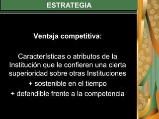 ESTRATEGIA
Ventaja competitiva:
Características o atributos de la
Institución que le confieren una cierta
superioridad sobre otras Instituciones
+ sostenible en el tiempo
+ defendible frente a la competencia
 