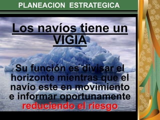 PLANEACION ESTRATEGICA
Los navíos tiene un
VIGIA
Su función es divisar el
horizonte mientras que el
navío este en movimiento
e informar oportunamente
reduciendo el riesgo
 
