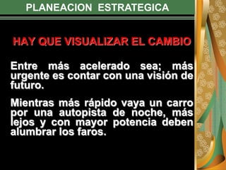 PLANEACION ESTRATEGICA
HAY QUE VISUALIZAR EL CAMBIO
Entre más acelerado sea; más
urgente es contar con una visión de
futuro.
Mientras más rápido vaya un carro
por una autopista de noche, más
lejos y con mayor potencia deben
alumbrar los faros.
 