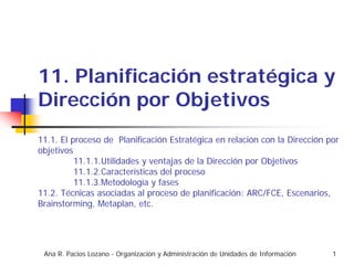 11. Planificación estratégica y
Dirección por Objetivos
11.1. El proceso de Planificación Estratégica en relación con la Dirección por
objetivos
          11.1.1.Utilidades y ventajas de la Dirección por Objetivos
          11.1.2.Características del proceso
          11.1.3.Metodología y fases
11.2. Técnicas asociadas al proceso de planificación: ARC/FCE, Escenarios,
Brainstorming, Metaplan, etc.




 Ana R. Pacios Lozano - Organización y Administración de Unidades de Información   1
 