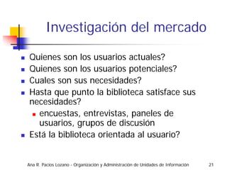 Investigación del mercado

 Quienes son los usuarios actuales?
 Quienes son los usuarios potenciales?
 Cuales son sus necesidades?
 Hasta que punto la biblioteca satisface sus
 necesidades?
   encuestas, entrevistas, paneles de
   usuarios, grupos de discusión
 Está la biblioteca orientada al usuario?


Ana R. Pacios Lozano - Organización y Administración de Unidades de Información   21
 