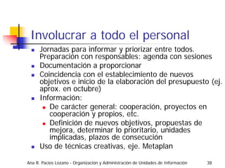 Involucrar a todo el personal
      Jornadas para informar y priorizar entre todos.
      Preparación con responsables: agenda con sesiones
      Documentación a proporcionar
      Coincidencia con el establecimiento de nuevos
      objetivos e inicio de la elaboración del presupuesto (ej.
      aprox. en octubre)
      Información:
         De carácter general: cooperación, proyectos en
         cooperación y propios, etc.
         Definición de nuevos objetivos, propuestas de
         mejora, determinar lo prioritario, unidades
         implicadas, plazos de consecución
      Uso de técnicas creativas, eje. Metaplan

Ana R. Pacios Lozano - Organización y Administración de Unidades de Información   38
 