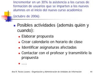 Incrementar en un 30% la asistencia a los cursos de
 formación de usuarios que se imparten a los nuevos
 alumnos en el inicio del nuevo curso académico
 (octubre de 2006).

      Posibles actividades (además quién y
      cuando):
           Elaborar propuesta
           Crear calendario en horario de clase
           Identificar asignaturas afectadas
           Contactar con el profesor y transmitirle la
           propuesta
           …..

Ana R. Pacios Lozano - Organización y Administración de Unidades de Información   44
 