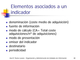 Elementos asociados a un
 indicador
denominación (coste medio de adquisición)
fuente de información
modo de cálculo (CA= Total coste
adquisiciones/nº de adquisiciones)
modo de presentación
emisor del indicador
destinatario
periodicidad

Ana R. Pacios Lozano - Organización y Administración de Unidades de Información   48
 