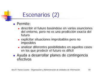 Escenarios (2)
      Permite:
           describir el futuro basándose en varias asunciones
           del entorno, pero no es una predicción exacta del
           futuro
           explicitar situaciones improbables pero no
           imposibles
           analizar diferentes posibilidades en aquellos casos
           en los que predecir el futuro es difícil
      Ayuda a desarrollar planes de contingencia
      efectivos

Ana R. Pacios Lozano - Organización y Administración de Unidades de Información   59
 