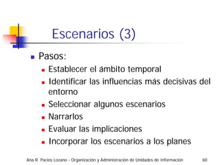 Escenarios (3)
      Pasos:
           Establecer el ámbito temporal
           Identificar las influencias más decisivas del
           entorno
           Seleccionar algunos escenarios
           Narrarlos
           Evaluar las implicaciones
           Incorporar los escenarios a los planes

Ana R. Pacios Lozano - Organización y Administración de Unidades de Información   60
 