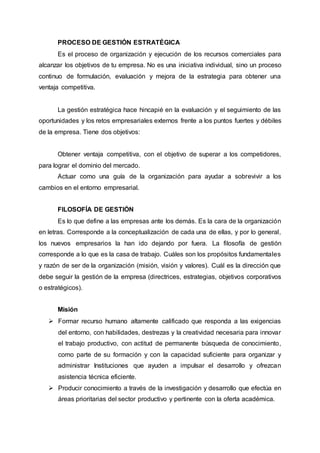 PROCESO DE GESTIÓN ESTRATÉGICA
Es el proceso de organización y ejecución de los recursos comerciales para
alcanzar los objetivos de tu empresa. No es una iniciativa individual, sino un proceso
continuo de formulación, evaluación y mejora de la estrategia para obtener una
ventaja competitiva.
La gestión estratégica hace hincapié en la evaluación y el seguimiento de las
oportunidades y los retos empresariales externos frente a los puntos fuertes y débiles
de la empresa. Tiene dos objetivos:
Obtener ventaja competitiva, con el objetivo de superar a los competidores,
para lograr el dominio del mercado.
Actuar como una guía de la organización para ayudar a sobrevivir a los
cambios en el entorno empresarial.
FILOSOFÍA DE GESTIÓN
Es lo que define a las empresas ante los demás. Es la cara de la organización
en letras. Corresponde a la conceptualización de cada una de ellas, y por lo general,
los nuevos empresarios la han ido dejando por fuera. La filosofía de gestión
corresponde a lo que es la casa de trabajo. Cuáles son los propósitos fundamentales
y razón de ser de la organización (misión, visión y valores). Cuál es la dirección que
debe seguir la gestión de la empresa (directrices, estrategias, objetivos corporativos
o estratégicos).
Misión
 Formar recurso humano altamente calificado que responda a las exigencias
del entorno, con habilidades, destrezas y la creatividad necesaria para innovar
el trabajo productivo, con actitud de permanente búsqueda de conocimiento,
como parte de su formación y con la capacidad suficiente para organizar y
administrar Instituciones que ayuden a impulsar el desarrollo y ofrezcan
asistencia técnica eficiente.
 Producir conocimiento a través de la investigación y desarrollo que efectúa en
áreas prioritarias del sector productivo y pertinente con la oferta académica.
 