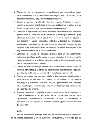 Ofrecer atención permanente a las comunidades locales y regionales a través
de la asistencia técnica y transferencia tecnológica dentro de un enfoque de
desarrollo sustentable, según necesidades detectadas.
 Generar programas de producción y servicio, según las fortalezas del recurso
humano y las ofertas académicas, a través de Instituciones rentables y otras
formas de autogestión, que permitan el parcial financiamiento.
 Garantizar la equidad de la educación y ofrecer a los estudiantes una formación
que desarrolle su capacidad ética, humanística y tecnológica, necesaria para
adaptarse al cambiante entorno social. Proporcionándole un servicio educativo
con asesoría y tutores personales, métodos y técnicas de enseñanza
actualizadas, contribuyendo de esta forma al desarrollo integral de sus
personalidades y permitiéndole su participación democrática en la gestión de
mejoramiento continuo de la calidad institucional.
 Garantizar al docente un ambiente propicio para un desenvolvimiento
institucional de calidad que favorezca el trabajo intelectual, lo identifique con la
cultura organizacional y facilite los mecanismos de participacióny actualización
de sus componentes institucionales.
 Generar un clima de trabajo basado en la identidad institucional, donde el
personal administrativo y obrero se desempeñen eficientemente, todo ello
garantizando su formación, capacitación y actualización permanente.
 Generar programas que permitan brindar a los egresados actualización y
especialización en sus áreas de competencia, en sintonía con los cambios
tecnológicos y mantener con ellos vínculos permanentes que permitan
modernizar los planes académicos curriculares y hacerlos más pertinentes con
las exigencias del entorno.
 Contribuir, cooperar y cogestionar con el subsistema de los Institutos y
Colegios Universitarios, en el campo de las innovaciones de: procesos
organizativos, administrativos, académicos, técnicas de aprendizaje y
evaluación y en todo aquello que favorezca la calidad, pertinencia y factibilidad
del subsector.
Visión
Ser una institución de prestigio como ente de Educación Superior sustentada
en la libertad académica y en la autonomía institucional y reconocida por su
 