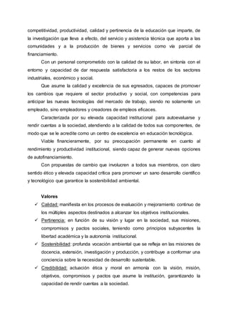 competitividad, productividad, calidad y pertinencia de la educación que imparte, de
la investigación que lleva a efecto, del servicio y asistencia técnica que aporta a las
comunidades y a la producción de bienes y servicios como vía parcial de
financiamiento.
Con un personal comprometido con la calidad de su labor, en sintonía con el
entorno y capacidad de dar respuesta satisfactoria a los restos de los sectores
industriales, económico y social.
Que asume la calidad y excelencia de sus egresados, capaces de promover
los cambios que requiere el sector productivo y social, con competencias para
anticipar las nuevas tecnologías del mercado de trabajo, siendo no solamente un
empleado, sino empleadores y creadores de empleos eficaces.
Caracterizada por su elevada capacidad institucional para autoevaluarse y
rendir cuentas a la sociedad, atendiendo a la calidad de todos sus componentes, de
modo que se le acredite como un centro de excelencia en educación tecnológica.
Viable financieramente, por su preocupación permanente en cuanto al
rendimiento y productividad institucional, siendo capaz de generar nuevas opciones
de autofinanciamiento.
Con propuestas de cambio que involucren a todos sus miembros, con claro
sentido ético y elevada capacidad crítica para promover un sano desarrollo científico
y tecnológico que garantice la sostenibilidad ambiental.
Valores
 Calidad: manifiesta en los procesos de evaluación y mejoramiento continuo de
los múltiples aspectos destinados a alcanzar los objetivos institucionales.
 Pertinencia: en función de su visión y lugar en la sociedad, sus misiones,
compromisos y pactos sociales, teniendo como principios subyacentes la
libertad académica y la autonomía institucional.
 Sostenibilidad: profunda vocación ambiental que se refleja en las misiones de
docencia, extensión, investigación y producción, y contribuye a conformar una
conciencia sobre la necesidad de desarrollo sustentable.
 Credibilidad: actuación ética y moral en armonía con la visión, misión,
objetivos, compromisos y pactos que asume la institución, garantizando la
capacidad de rendir cuentas a la sociedad.
 