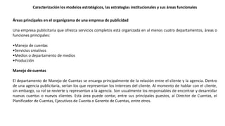 Caracterización los modelos estratégicos, las estrategias institucionales y sus áreas funcionales
Áreas principales en el organigrama de una empresa de publicidad
Una empresa publicitaria que ofrezca servicios completos está organizada en al menos cuatro departamentos, áreas o
funciones principales:
•Manejo de cuentas
•Servicios creativos
•Medios o departamento de medios
•Producción
Manejo de cuentas
El departamento de Manejo de Cuentas se encarga principalmente de la relación entre el cliente y la agencia. Dentro
de una agencia publicitaria, serían los que representan los intereses del cliente. Al momento de hablar con el cliente,
sin embargo, su rol se revierte y representan a la agencia. Son usualmente los responsables de encontrar y desarrollar
nuevas cuentas o nuevos clientes. Esta área puede contar, entre sus principales puestos, al Director de Cuentas, el
Planificador de Cuentas, Ejecutivos de Cuenta o Gerente de Cuentas, entre otros.
 