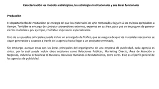 Producción
El departamento de Producción se encarga de que los materiales de arte terminados lleguen a los medios apropiados a
tiempo. También se encarga de contratar proveedores externos, expertos en su área, para que se encarguen de generar
ciertos materiales, por ejemplo, contratan impresores especializados.
Uno de sus puestos principales puede incluir un encargado de Tráfico, que se asegura de que los materiales necesarios se
vayan generando y pasando a través de la agencia hasta llegar a un producto terminado.
Sin embargo, aunque estas son las áreas principales del organigrama de una empresa de publicidad, cada agencia es
única, por lo cual puede incluir otras secciones como Relaciones Públicas, Marketing Directo, Área de Atención a
Negocios, Industrial o Business to Business, Recursos Humanos o Reclutamiento, entre otros. Este es el perfil general de
las agencias de publicidad.
Caracterización los modelos estratégicos, las estrategias institucionales y sus áreas funcionales
 