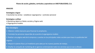 Planes de acción, globales, verticales y operativos en AND PUBLICIDAD, C.A.
ANALISIS
Estrategias a lograr
• Aumentar las ventas – establecer organigrama – contratar personal
Estrategias a utilizar
• Marketing digital en Redes sociales y Pagina web
• Organigrama modelo
Plan Estratégico
1- Obtener crédito bancario para financiar la ampliación.
2- Contratar las personas requeridas de acuerdo al organigrama modelo.
3- Realizar una página web de la empresa y cuentas en las principales redes sociales para hacer la publicidad del
negocio.
4- Mejorar la planta física y el mobiliario para adecuar los nuevos puestos de trabajo.
5- Diseñar la campaña de marketing de la agencia contemplando todos los servicios que se van a ofrecer.
 
