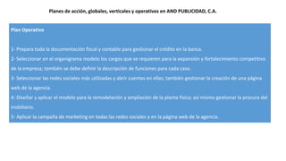 Plan Operativo
1- Prepara toda la documentación fiscal y contable para gestionar el crédito en la banca.
2- Seleccionar en el organigrama modelo los cargos que se requieren para la expansión y fortalecimiento competitivo
de la empresa; también se debe definir la descripción de funciones para cada caso.
3- Seleccionar las redes sociales más utilizadas y abrir cuentas en ellas; también gestionar la creación de una página
web de la agencia.
4- Diseñar y aplicar el modelo para la remodelación y ampliación de la planta física; así mismo gestionar la procura del
mobiliario.
5- Aplicar la campaña de marketing en todas las redes sociales y en la página web de la agencia.
Planes de acción, globales, verticales y operativos en AND PUBLICIDAD, C.A.
 