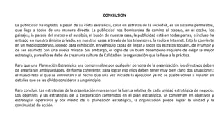 CONCLUSION
La publicidad ha logrado, a pesar de su corta existencia, calar en estratos de la sociedad, es un sistema permeable,
que llega a todos de una manera directa. La publicidad nos bombardea de camino al trabajo, en el coche, los
paisajes, la parada del metro o el autobús, el buzón de nuestra casa, la publicidad está en todas partes, e incluso ha
entrado en nuestro ámbito privado, en nuestras casas a través de los televisores, la radio e Internet. Esto la convierte
en un medio poderoso, idóneo para exhibición, en vehículo capaz de llegar a todos los estratos sociales, de irrumpir y
de ser asumido con una nueva mirada. Sin embargo, el logro de un buen desempeño requiere de elegir la mejor
estrategia, para ello se debe de crear una cultura de Calidad en la organización que la lleve a la práctica.
Para que una Planeación Estratégica sea comprensible por cualquier persona de la organización, los directivos deben
de crearla sin ambigüedades, de forma coherente; para lograr eso ellos deben tener muy bien claro dos situaciones:
el nuevo reto al que se enfrentan y al hecho que una vez iniciada la ejecución ya no se puede volver a reparar en
detalles que se les olvido considerar a un principio.
Para concluir, Las estrategias de la organización representan la fuerza relativa de cada unidad estratégica de negocio.
Los objetivos y las estrategias de la corporación contenidos en el plan estratégico, se convierten en objetivos y
estrategias operativas y por medio de la planeación estratégica, la organización puede lograr la unidad y la
continuidad de acción.
 