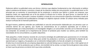 INTRODUCCION
Podremos definir la publicidad como una forma o técnica cuyo objetivo fundamental es dar información al público
sobre la existencia de bienes o servicios a través de los diversos medios de comunicación; La publicidad tiene un fin
principal que es aumentar el conocimiento de los productos o servicios que fabrica o presta una empresa, que
podemos medir con regularidad con el fin de evaluar la eficacia de la misma. De igual forma, La intención de la
publicidad es informar, persuadir y motivar al público a través de una comunicación especifica trasmitida a través de
varios medios. el proceso de la publicidad es conseguir un objetivo especial: vender. Se utilizan varios métodos para
evaluar la eficacia de la inversión publicitaria.
De igual manera, podemos entender por publicidad un acto de comunicación elaborado por una persona o por un
colectivo dentro de una agencia, que resalta las características de un producto aportadas por el cliente y
complementadas por el documentalista o el investigador dirigido a un consumidor concreto con la intención de que
sea comprado. Se constata así la importancia de conocer el producto para resaltar sus valores, pero también las
necesidades de los consumidores y su poder adquisitivo.
Toda pequeña y media empresa necesita de una buena estrategia de publicidad para posicionarse en el mercado.
Estas estrategias se centran en buscar ideas para vender los productos o servicios. La publicidad ha dejado de ser
opcional para un negocio, y ha pasado a ser un elemento indispensable a la hora de competir en el mercado.
El éxito tras el crecimiento de una empresa dependerá no solo del tiempo que se invierta en ella, ni del capital con el
que se cuente, ni de los productos que se ofrece, sino también de las ventas. La mejor forma de generar estas ventas
es hacer que las personas se enteren de lo que estas vendiendo.
 