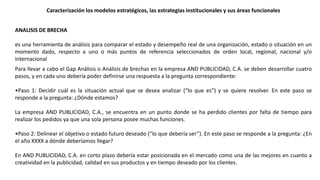 ANALISIS DE BRECHA
es una herramienta de análisis para comparar el estado y desempeño real de una organización, estado o situación en un
momento dado, respecto a uno o más puntos de referencia seleccionados de orden local, regional, nacional y/o
internacional
Caracterización los modelos estratégicos, las estrategias institucionales y sus áreas funcionales
Para llevar a cabo el Gap Análisis o Análisis de brechas en la empresa AND PUBLICIDAD, C.A. se deben desarrollar cuatro
pasos, y en cada uno debería poder definirse una respuesta a la pregunta correspondiente:
•Paso 1: Decidir cuál es la situación actual que se desea analizar (“lo que es”) y se quiere resolver. En este paso se
responde a la pregunta: ¿Dónde estamos?
La empresa AND PUBLICIDAD, C.A., se encuentra en un punto donde se ha perdido clientes por falta de tiempo para
realizar los pedidos ya que una sola persona posee muchas funciones.
•Paso 2: Delinear el objetivo o estado futuro deseado (“lo que debería ser”). En este paso se responde a la pregunta: ¿En
el año XXXX a dónde deberíamos llegar?
En AND PUBLICIDAD, C.A. en corto plazo debería estar posicionada en el mercado como una de las mejores en cuanto a
creatividad en la publicidad, calidad en sus productos y en tiempo deseado por los clientes.
 