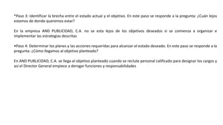 *Paso 3: Identificar la brecha entre el estado actual y el objetivo. En este paso se responde a la pregunta: ¿Cuán lejos
estamos de donde queremos estar?
En la empresa AND PUBLICIDAD, C.A. no se esta lejos de los objetivos deseados si se comienza a organizar e
implementar las estrategias descritas
•Paso 4: Determinar los planes y las acciones requeridas para alcanzar el estado deseado. En este paso se responde a la
pregunta: ¿Cómo llegamos al objetivo planteado?
En AND PUBLICIDAD, C.A. se llega al objetivo planteado cuando se reclute personal calificado para designar los cargos y
así el Director General empiece a derogar funciones y responsabilidades
 
