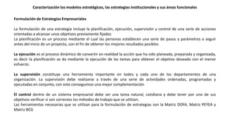 Formulación de Estrategias Empresariales
La formulación de una estrategia incluye la planificación, ejecución, supervisión y control de una serie de acciones
orientadas a alcanzar unos objetivos previamente fijados
La planificación es un proceso mediante el cual las personas establecen una serie de pasos y parámetros a seguir
antes del inicio de un proyecto, con el fin de obtener los mejores resultados posibles
La ejecución es el proceso dinámico de convertir en realidad la acción que ha sido planeada, preparada y organizada,
es decir la planificación se da mediante la ejecución de las tareas para obtener el objetivo deseado con el menor
esfuerzo.
La supervisión constituye una herramienta importante en todos y cada uno de los departamentos de una
organización. La supervisión debe realizarse a través de una serie de actividades ordenadas, programadas y
ejecutadas en conjunto, con esto conseguimos una mejor complementación
El control dentro de un sistema empresarial debe ser una tarea natural, cotidiana y debe tener por uno de sus
objetivos verificar si son correctos los métodos de trabajo que se utilizan.
Las herramientas necesarias que se utilizan para la formulación de estrategias son la Matriz DOFA, Matriz PEYEA y
Matriz BCG
Caracterización los modelos estratégicos, las estrategias institucionales y sus áreas funcionales
 