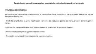 ESTRATEGIAS DE MARKETING
Son técnicas que tienen como objeto mejorar la comercialización de un producto, Las principales áreas sobre las que
trabaja el marketing son:
– Producto: amplitud de la gama, modificación y creación de productos, política de marca, creación de la imagen de
marca…
– Distribución: configuración y carácter, sistema de ventas, localización de los puntos de venta…
– Precio: estrategia de precios y política de descuentos.
– Promoción: comunicación interna y externa, soportes, medios…
Caracterización los modelos estratégicos, las estrategias institucionales y sus áreas funcionales
 