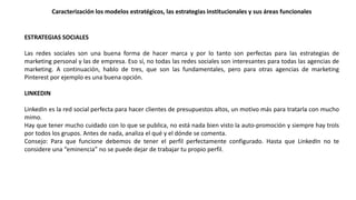 Caracterización los modelos estratégicos, las estrategias institucionales y sus áreas funcionales
ESTRATEGIAS SOCIALES
Las redes sociales son una buena forma de hacer marca y por lo tanto son perfectas para las estrategias de
marketing personal y las de empresa. Eso sí, no todas las redes sociales son interesantes para todas las agencias de
marketing. A continuación, hablo de tres, que son las fundamentales, pero para otras agencias de marketing
Pinterest por ejemplo es una buena opción.
LINKEDIN
LinkedIn es la red social perfecta para hacer clientes de presupuestos altos, un motivo más para tratarla con mucho
mimo.
Hay que tener mucho cuidado con lo que se publica, no está nada bien visto la auto-promoción y siempre hay trols
por todos los grupos. Antes de nada, analiza el qué y el dónde se comenta.
Consejo: Para que funcione debemos de tener el perfil perfectamente configurado. Hasta que LinkedIn no te
considere una “eminencia” no se puede dejar de trabajar tu propio perfil.
 