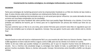 Caracterización los modelos estratégicos, las estrategias institucionales y sus áreas funcionales
FACEBOOK
Tanto para estrategias de marketing personal como las empresariales Facebook es un filón de clientes de tipo medio y
bajo. Si estos clientes están entre tus objetivos son relativamente fáciles de conseguir.
Para estrategias de marketing internacionales esta es tu red social para ejercer influencia. Los costes derivados de estas
acciones son muy bajos comparados con los resultados.
La segmentación que tiene Facebook Ads sobre perfiles hace que puedas llegar fácilmente a tus clientes. Si no lo has
probado aún deberías de hacerlo, por lo menos para ver la segmentación tan precisa (da miedo) que tiene de sus
usuarios.
Hay que comentar que un like no es una visita, pero existen fórmulas para convertir estos likes en seguidores que son
mucho más rentables que la compra de seguidores. Consejo: Hay que gastar mucho para saber dónde está tu cliente
final.
TWITTER
Hacerte fuerte en esta red social es relativamente fácil y es una muestra de valor hacia tus futuros clientes. Llegar a los
5.000 seguidores no tiene nada de mérito si sigues a otros 5.000, pero eso los clientes no lo tienen en cuenta.
Twitter es de esas redes que puedes trabajar en automático, por lo que no requiere muchas horas de dedicación y
estudio. Eso sí, mientras más estudiada tengas tu estrategia más rápido irá todo. La publicidad de Twitter no va a
generar muchos resultados. Marca sí, clientes sólo puede. Consejo: Herramientas como SocialBro y Buffer son de gran
utilidad.
 