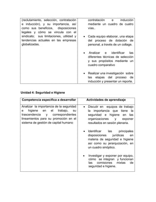 (reclutamiento, selección, contratación
e inducción), y su importancia, así
como sus beneficios,
disposiciones
legales y cómo se vincula con el
sindicato; sus limitaciones, utilidad y
tendencias actuales en las empresas
globalizadas.

contratación
e
inducción
mediante un cuadro de cuatro
vías..
•

Cada equipo elaborar, una etapa
del proceso de dotación de
personal, a través de un collage.

•

Analizar
e
identificar
las
diferentes técnicas de selección
y sus propósitos mediante un
cuadro comparativo

•

Realizar una investigación sobre
las etapas del proceso de
inducción y presentar un reporte.

Unidad 4: Seguridad e Higiene
Competencia específica a desarrollar
Analizar la importancia de la seguridad
e
higiene
en
el
trabajo,
su
trascendencia
y
correspondientes
lineamientos para su promoción en el
sistema de gestión de capital humano

Actividades de aprendizaje
•

Discutir en equipos de trabajo
la importancia que tiene la
seguridad e higiene en las
organizaciones
y
exponer
resultados en sesión plenaria.

•

Identificar
las
principales
disposiciones
jurídicas
en
materia de seguridad e higiene
así como su jerarquización, en
un cuadro sinóptico.

•

Investigar y exponer por equipo,
cómo se integran y funcionan
las comisiones mixtas de
seguridad e higiene.

 
