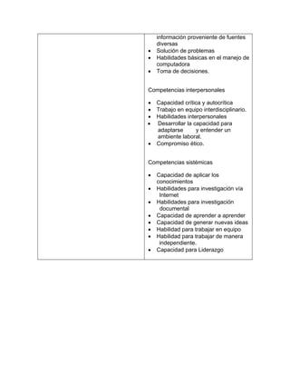 •
•
•

información proveniente de fuentes
diversas
Solución de problemas
Habilidades básicas en el manejo de
computadora
Toma de decisiones.

Competencias interpersonales
•
•
•
•
•

Capacidad crítica y autocrítica
Trabajo en equipo interdisciplinario.
Habilidades interpersonales
Desarrollar la capacidad para
adaptarse
y entender un
ambiente laboral.
Compromiso ético.

Competencias sistémicas
•
•
•
•
•
•
•
•

Capacidad de aplicar los
conocimientos
Habilidades para investigación vía
Internet
Habilidades para investigación
documental
Capacidad de aprender a aprender
Capacidad de generar nuevas ideas
Habilidad para trabajar en equipo
Habilidad para trabajar de manera
independiente.
Capacidad para Liderazgo

 