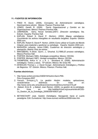 11.- FUENTES DE INFORMACIÓN

  1. FRED R. David, (2008). Conceptos de Administración estratégica.
      Decimoprimera edición. México: Pearson Prentice Hall.
  2. JONES, Gareth R. (2008)             Teoría Organizacional y Cambio en las
      Organizaciones. México: Pearson Prentice Hall..
  3. JONHNSON,         Gerry, Kevan Scholes.(2001) .Dirección estratégica. 5ta.
      Edición. España: Prentice Hall.
  4. KAPLAN, Robert S. David P. (Norton). (2004) Mapas estratégicos.
      Convirtiendo los activos intangibles en resultados tangibles. España: Gestión
      2000.com.
  5. KAPLAN, Robert S. David P. Norton. (2004) Como utilizar el Cuadro de Mando
      Integral, para implantar y gestionar su estrategia. España: Gestión 2000.com.
  6. MAQUEDA Lafuente, Javier.(1996). Cuadernos de dirección estratégica y
      planeación. Madrid: Díaz de santos.
  7. MINTZBERG, H.,Brian, Quinn, J., Ghoshal, S.(1988).El proceso estratégico.
      México:Prentice Hall.
  8. PORTER, Michael.(1985). Estrategia competitiva. México: CECSA.
  9. PORTER, Michael.(1987). Ventaja competitiva. México: CECSA.
  10. THOMPSON, Arthur A. Jr. y A. J. Strickland III. (2008). Administración
      estratégica. Textos y casos. 15ª edición. México: Mc Graw Hill.
  11. WHEELEN Thomas L. J. David Hunger. Administración Estratégica y Política
      de Negocios. 10ª. Edición. México: Pearson: Prentice Hall.

  Fuentes electrónicas:

  1. http://www.scribd.com/doc/3365919/Hoshin-Kanri-PMI-
     Peru-Congreso-2007
  2. Yacuzzi, Enrique.(¿?). La gestión Hoshin: modelos, aplicaciones,
     características         distintivas.            En             línea            en:
     http://www.cema.edu.ar/publicaciones/download/documentos/316.pdf
  3. Alabart, Enric B. y Alabart, Joan Ramon. (2006). La gestión de la estrategia.
     En          línea       en:          http://webfacil.tinet.org/usuaris/ebrull/CdG-
     La_Gestion_de_la_Estrategia_20090308165637.pdf

  4. BETANCOURT José. Gestión Estratégica. Navegando hacia el cuarto
     paradigma. Edit. Eumedonet. http://www.eumed.net/libros/2006/index.htm
 