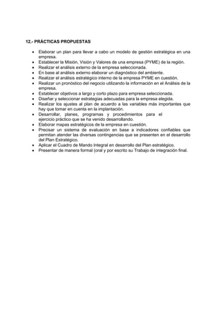 12.- PRÁCTICAS PROPUESTAS

  •   Elaborar un plan para llevar a cabo un modelo de gestión estratégica en una
      empresa.
  •   Establecer la Misión, Visión y Valores de una empresa (PYME) de la región.
  •   Realizar el análisis externo de la empresa seleccionada.
  •   En base al análisis externo elaborar un diagnóstico del ambiente.
  •   Realizar el análisis estratégico interno de la empresa PYME en cuestión.
  •   Realizar un pronóstico del negocio utilizando la información en el Análisis de la
      empresa.
  •   Establecer objetivos a largo y corto plazo para empresa seleccionada.
  •   Diseñar y seleccionar estrategias adecuadas para la empresa elegida.
  •   Realizar los ajustes al plan de acuerdo a las variables más importantes que
      hay que tomar en cuenta en la implantación.
  •   Desarrollar, planes, programas y procedimientos para el
      ejercicio práctico que se ha venido desarrollando.
  •   Elaborar mapas estratégicos de la empresa en cuestión.
  •   Precisar un sistema de evaluación en base a indicadores confiables que
      permitan atender las diversas contingencias que se presenten en el desarrollo
      del Plan Estratégico.
  •   Aplicar el Cuadro de Mando Integral en desarrollo del Plan estratégico.
  •   Presentar de manera formal (oral y por escrito su Trabajo de integración final.
 