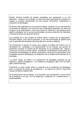 Existen diversos modelos de gestión estratégica que representan a su vez
diferentes procesos, sin embargo, la mayoría de ellos generalmente coinciden en
aceptar un proceso caracterizado por tres tiempos: formulación, implantación y
evaluación de estrategias.

El temario está organizado en una estructura lógica, iniciando con un acercamiento
al concepto de sistemas, con la idea de que el estudiante desarrolle una visión de
conjunto de la organización y sirva como marco de referencia a los procesos de la
gestión estratégica, por lo que es recomendable una previa selección de materiales
y lecturas de apoyo por parte del docente.

Las unidades dos y tres integran el análisis interno y externo de la organización,
haciendo énfasis, como todo el programa, al uso de herramientas de gestión para
que la actividad del estudiante vaya más allá de la intuición y reflexión.

Se recomienda el estudio de casos, para integrar el análisis del entorno con la
formulación de estrategias y la implementación de las mismas, que permita al
estudiante visualizar el impacto de las decisiones en los resultados del negocio,
motivo por el cual en la cuarta unidad, se pretende de familiarizar al estudiante con
la selección de estrategias, su diseño y valoración a través de un acercamiento a las
principales opciones estratégicas y la integración de un modelo de formulación de la
estrategia.

 La quinta unidad, se dedica a la implantación de estrategias partiendo de los
objetivos y planes estratégicos y los modelos de despliegue, tales como el Catch
Ball y Hoshin Planning.

Finalmente, la sexta unidad ofrece un panorama de la evaluación de estrategias
para la creación de planes de contingencia y un sistema de control a través del
Cuadro de Mando Integral (CMI).

En la presentación de los trabajos es conveniente que el estudiante viva el mundo
de la empresa en el aula, con sus exigencias y responda con profesionalismo y
responsabilidad.
 