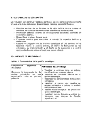9.- SUGERENCIAS DE EVALUACIÓN

La evaluación será continua y cotidiana por lo que se debe considerar el desempeño
en cada una de las actividades de aprendizaje, haciendo especial énfasis en:

   •   Reportes escritos de las lecturas de la parte teórica hechos durante el
       semestre, así como de las conclusiones obtenidas de dichas lecturas.
   •   Información obtenida durante las investigaciones solicitadas plasmada en
       documentos escritos.
   •   Desarrollo de prácticas de cada tema.
   •   Exámenes escritos para comprobar el manejo de aspectos teóricos y
       declarativos.
   •   Elaborar un proyecto final de Gestión Estratégica en una empresa de la
       localidad, incluirá el análisis externo, el interno, la formulación de las
       estrategias, su implementación y el diseño de la evaluación y el control
       recomendándose se aplique el cuadro de mando integral.


10.- UNIDADES DE APRENDIZAJE

Unidad 1: Fundamentos de la gestión estratégica

Competencia        específica    a
                                     Actividades de Aprendizaje
desarrollar
                                     •
                                  Visualizar la empresa como un sistema
Reconocer la importancia de la    identificando sus procesos básicos
gestión    estratégica en  una • Identificar los conceptos básicos de la
organización como un proceso      gestión estratégica.
gerencial.                     • Reconocer las características de la gestión
                                  estratégica.
                               • Investigar, al menos, dos modelos de
                                  gestión estratégica y realizar un análisis
                                  comparativo de ellos.
                               • Realizar mapa conceptual del proceso de
                                  gestión estratégica.
                                • Investigar, para su discusión y análisis, los
                                  elementos que integran la filosofía
                                  organizacional.
 