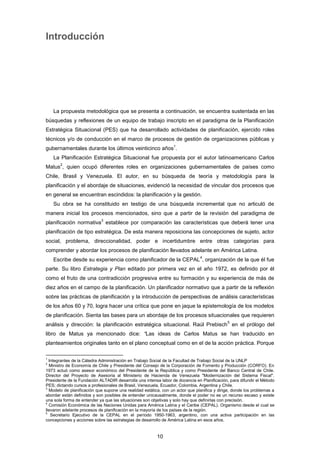 Introducción
La propuesta metodológica que se presenta a continuación, se encuentra sustentada en las
búsquedas y reflexiones de un equipo de trabajo inscripto en el paradigma de la Planificación
Estratégica Situacional (PES) que ha desarrollado actividades de planificación, ejercido roles
técnicos y/o de conducción en el marco de procesos de gestión de organizaciones públicas y
gubernamentales durante los últimos veinticinco años
1
.
La Planificación Estratégica Situacional fue propuesta por el autor latinoamericano Carlos
Matus
2
, quien ocupó diferentes roles en organizaciones gubernamentales de países como
Chile, Brasil y Venezuela. El autor, en su búsqueda de teoría y metodología para la
planificación y el abordaje de situaciones, evidenció la necesidad de vincular dos procesos que
en general se encuentran escindidos: la planificación y la gestión.
Su obra se ha constituido en testigo de una búsqueda incremental que no articuló de
manera inicial los procesos mencionados, sino que a partir de la revisión del paradigma de
planificación normativa
3
establece por comparación las características que deberá tener una
planificación de tipo estratégica. De esta manera reposiciona las concepciones de sujeto, actor
social, problema, direccionalidad, poder e incertidumbre entre otras categorías para
comprender y abordar los procesos de planificación llevados adelante en América Latina.
Escribe desde su experiencia como planificador de la CEPAL
4
, organización de la que él fue
parte. Su libro Estrategia y Plan editado por primera vez en el año 1972, es definido por él
como el fruto de una contradicción progresiva entre su formación y su experiencia de más de
diez años en el campo de la planificación. Un planificador normativo que a partir de la reflexión
sobre las prácticas de planificación y la introducción de perspectivas de análisis características
de los años 60 y 70, logra hacer una crítica que pone en jaque la epistemología de los modelos
de planificación. Sienta las bases para un abordaje de los procesos situacionales que requieren
análisis y dirección: la planificación estratégica situacional. Raúl Prebisch
5
en el prólogo del
libro de Matus ya mencionado dice: “Las ideas de Carlos Matus se han traducido en
planteamientos originales tanto en el plano conceptual como en el de la acción práctica. Porque
1
Integrantes de la Cátedra Administración en Trabajo Social de la Facultad de Trabajo Social de la UNLP
2
Ministro de Economía de Chile y Presidente del Consejo de la Corporación de Fomento y Producción (CORFO). En
1973 actuó como asesor económico del Presidente de la República y como Presidente del Banco Central de Chile.
Director del Proyecto de Asesoría al Ministerio de Hacienda de Venezuela "Modernización del Sistema Fiscal".
Presidente de la Fundación ALTADIR desarrolla una intensa labor de docencia en Planificación, para difundir el Método
PES; dictando cursos a profesionales de Brasil, Venezuela, Ecuador, Colombia, Argentina y Chile.
3
Modelo de planificación que supone una realidad estática, con un actor que planifica y dirige, donde los problemas a
abordar están definidos y son posibles de entender unicausalmente, donde el poder no es un recurso escaso y existe
una sola forma de entender ya que las situaciones son objetivas y solo hay que definirlas con precisión.
4
Comisión Económica de las Naciones Unidas para América Latina y el Caribe (CEPAL). Organismo desde el cual se
llevaron adelante procesos de planificación en la mayoría de los países de la región.
5
Secretario Ejecutivo de la CEPAL en el período 1950-1963, argentino, con una activa participación en las
concepciones y acciones sobre las estrategias de desarrollo de América Latina en esos años.
10
 