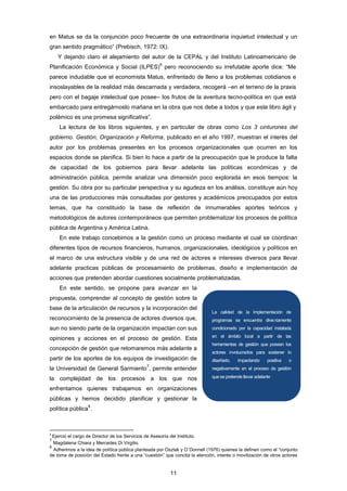 en Matus se da la conjunción poco frecuente de una extraordinaria inquietud intelectual y un
gran sentido pragmático” (Prebisch, 1972: IX).
Y dejando claro el alejamiento del autor de la CEPAL y del Instituto Latinoamericano de
Planificación Económica y Social (ILPES)
6
pero reconociendo su irrefutable aporte dice: “Me
parece indudable que el economista Matus, enfrentado de lleno a los problemas cotidianos e
insoslayables de la realidad más descarnada y verdadera, recogerá –en el terreno de la praxis
pero con el bagaje intelectual que posee– los frutos de la aventura tecno-política en que está
embarcado para entregárnoslo mañana en la obra que nos debe a todos y que este libro ágil y
polémico es una promesa significativa”.
La lectura de los libros siguientes, y en particular de obras como Los 3 cinturones del
gobierno. Gestión, Organización y Reforma, publicado en el año 1997, muestran el interés del
autor por los problemas presentes en los procesos organizacionales que ocurren en los
espacios donde se planifica. Si bien lo hace a partir de la preocupación que le produce la falta
de capacidad de los gobiernos para llevar adelante las políticas económicas y de
administración pública, permite analizar una dimensión poco explorada en esos tiempos: la
gestión. Su obra por su particular perspectiva y su agudeza en los análisis, constituye aún hoy
una de las producciones más consultadas por gestores y académicos preocupados por estos
temas, que ha constituido la base de reflexión de innumerables aportes teóricos y
metodológicos de autores contemporáneos que permiten problematizar los procesos de política
pública de Argentina y América Latina.
En este trabajo concebimos a la gestión como un proceso mediante el cual se coordinan
diferentes tipos de recursos financieros, humanos, organizacionales, ideológicos y políticos en
el marco de una estructura visible y de una red de actores e intereses diversos para llevar
adelante practicas públicas de procesamiento de problemas, diseño e implementación de
acciones que pretenden abordar cuestiones socialmente problematizadas.
En este sentido, se propone para avanzar en la
propuesta, comprender al concepto de gestión sobre la
base de la articulación de recursos y la incorporación del
reconocimiento de la presencia de actores diversos que,
aun no siendo parte de la organización impactan con sus
opiniones y acciones en el proceso de gestión. Esta
concepción de gestión que retomaremos más adelante a
partir de los aportes de los equipos de investigación de
la Universidad de General Sarmiento
7
, permite entender
la complejidad de los procesos a los que nos
enfrentamos quienes trabajamos en organizaciones
públicas y hemos decidido planificar y gestionar la
política pública
8
.
6
Ejerció el cargo de Director de los Servicios de Asesoría del Instituto.
7
Magdalena Chiara y Mercedes Di Virgilio.
8
Adherimos a la idea de política pública planteada por Oszlak y O´Donnell (1976) quienes la definen como el “conjunto
de toma de posición del Estado frente a una “cuestión” que concita la atención, interés o movilización de otros actores
La calidad de la implementación de
programas se encuentra direc-tamente
condicionado por la capacidad instalada
en el ámbito local a partir de las
herramientas de gestión que posean los
actores involucrados para sostener lo
diseñado, impactando positiva o
negativamente en el proceso de gestión
que se pretende llevar adelante.
11
 